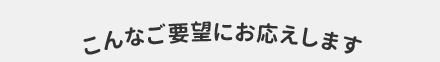 こんなご要望にお応えします